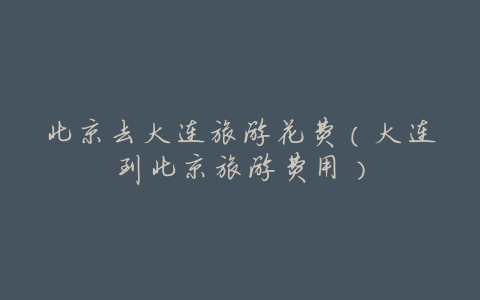 北京去大连旅游花费(大连到北京旅游费用)