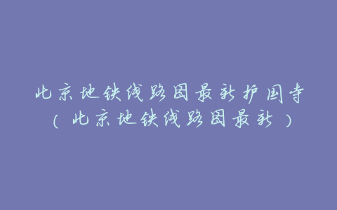 北京地铁线路图最新护国寺(北京地铁线路图最新)