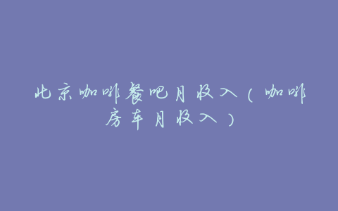 北京咖啡餐吧月收入(咖啡房车月收入)