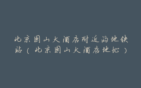 北京圆山大酒店附近的地铁站(北京圆山大酒店地址)