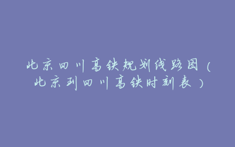北京四川高铁规划线路图(北京到四川高铁时刻表)