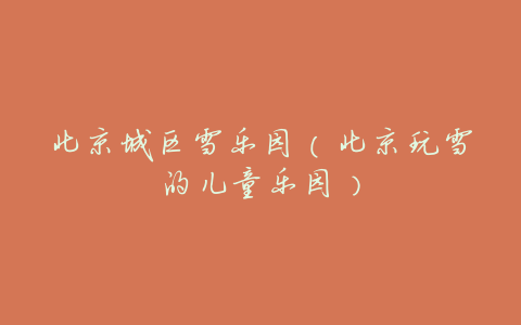 北京城区雪乐园(北京玩雪的儿童乐园)