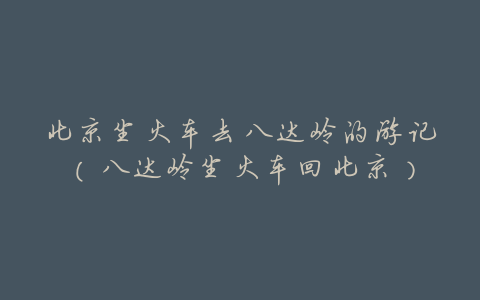 北京坐火车去八达岭的游记(八达岭坐火车回北京)