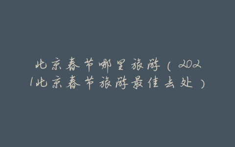 北京春节哪里旅游(2021北京春节旅游最佳去处)