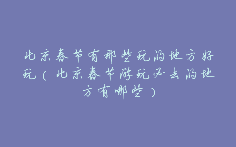 北京春节有那些玩的地方好玩(北京春节游玩必去的地方有哪些)