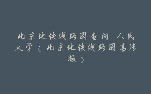 北京地铁线路图查询 人民大学(北京地铁线路图高清版)