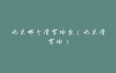 北京哪个滑雪场长(北京滑雪场)