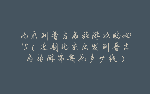 北京到普吉岛旅游攻略2015(近期北京出发到普吉岛旅游需要花多少钱)