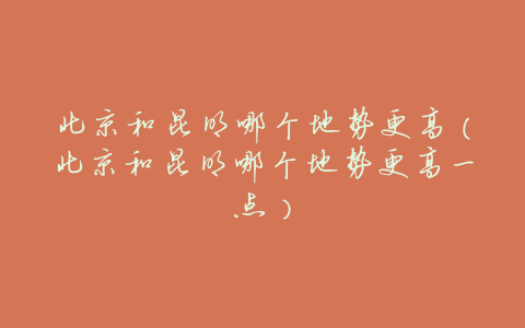 北京和昆明哪个地势更高(北京和昆明哪个地势更高一点)