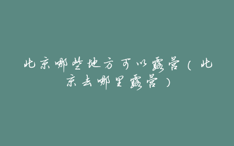 北京哪些地方可以露营(北京去哪里露营)