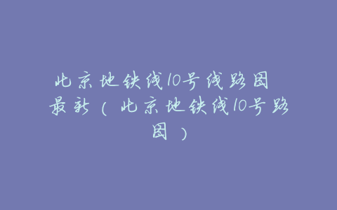 北京地铁线10号线路图 最新(北京地铁线10号路图)