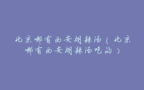 北京哪有西安胡辣汤(北京哪有西安胡辣汤吃的)