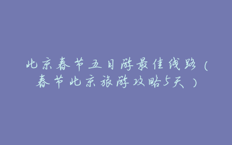 北京春节五日游最佳线路(春节北京旅游攻略5天)