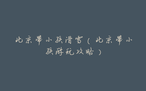 北京带小孩滑雪(北京带小孩游玩攻略)