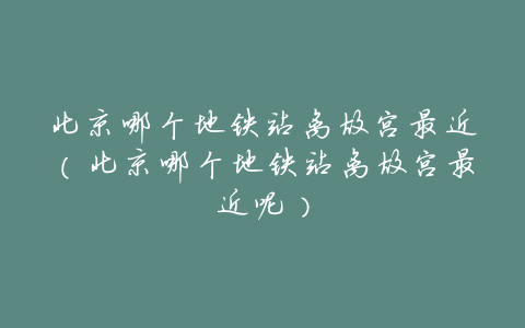 北京哪个地铁站离故宫最近(北京哪个地铁站离故宫最近呢)