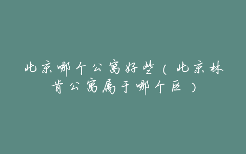 北京哪个公寓好些(北京林肯公寓属于哪个区)