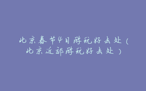 北京春节4日游玩好去处(北京近郊游玩好去处)