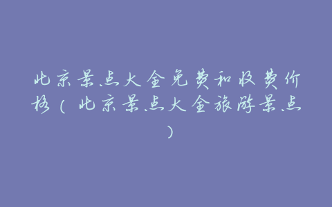 北京景点大全免费和收费价格(北京景点大全旅游景点)
