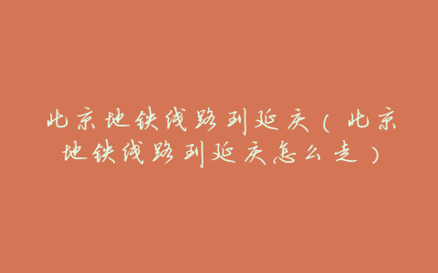 北京地铁线路到延庆(北京地铁线路到延庆怎么走)