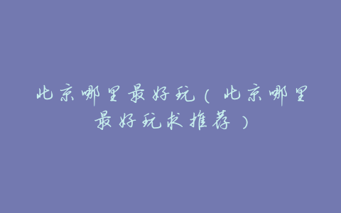 北京哪里最好玩(北京哪里最好玩求推荐)