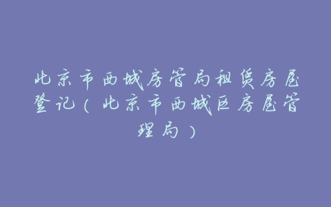 北京市西城房管局租赁房屋登记(北京市西城区房屋管理局)