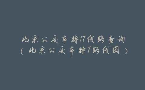 北京公交车特17线路查询(北京公交车特7路线图)