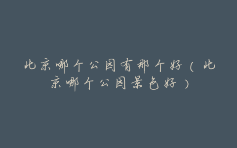 北京哪个公园有那个好(北京哪个公园景色好)