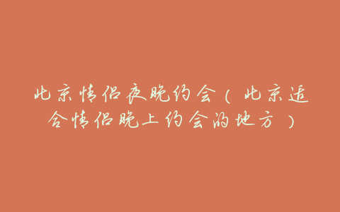 北京情侣夜晚约会(北京适合情侣晚上约会的地方)