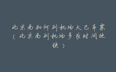 北京南如何到机场大巴车票(北京南到机场多长时间地铁)
