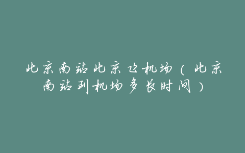 北京南站北京飞机场(北京南站到机场多长时间)