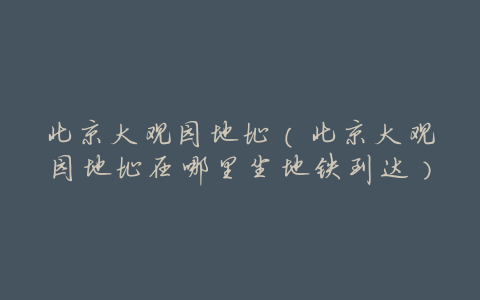 北京大观园地址(北京大观园地址在哪里坐地铁到达)