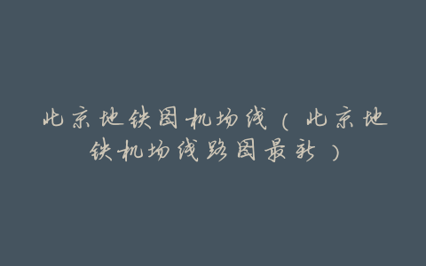 北京地铁图机场线(北京地铁机场线路图最新)