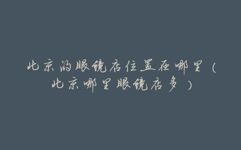 北京的眼镜店位置在哪里(北京哪里眼镜店多)