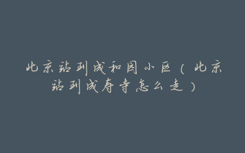 北京站到成和园小区(北京站到成寿寺怎么走)