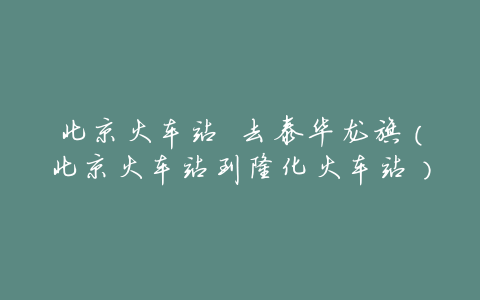 北京火车站 去泰华龙旗(北京火车站到隆化火车站)