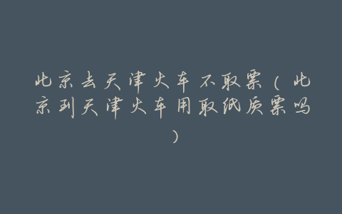 北京去天津火车不取票（北京到天津火车用取纸质票吗）
