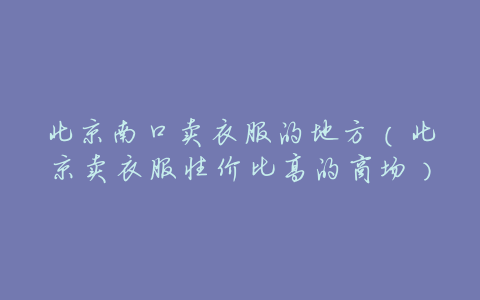 北京南口卖衣服的地方(北京卖衣服性价比高的商场)