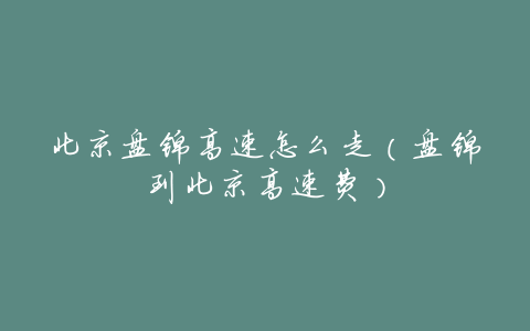 北京盘锦高速怎么走(盘锦到北京高速费)