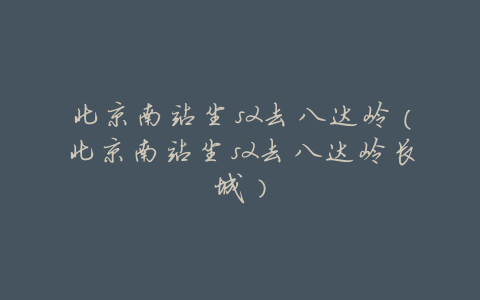 北京南站坐s2去八达岭（北京南站坐s2去八达岭长城）