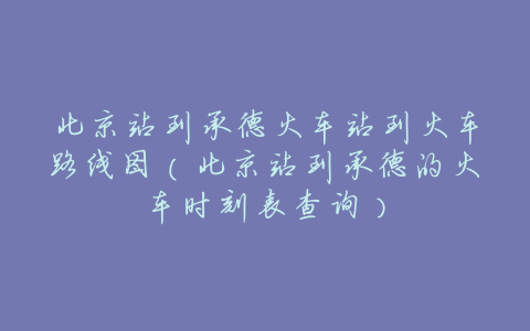 北京站到承德火车站到火车路线图（北京站到承德的火车时刻表查询）