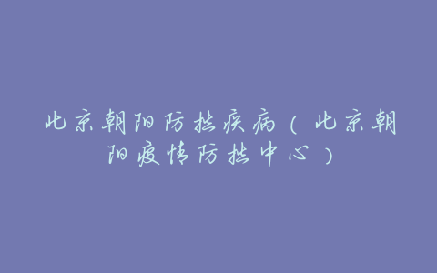 北京朝阳防控疾病(北京朝阳疫情防控中心)