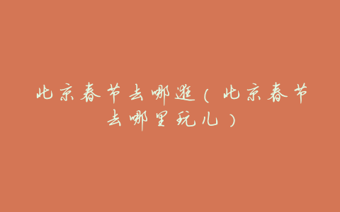 北京春节去哪逛(北京春节去哪里玩儿)