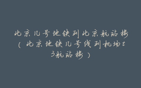 北京几号地铁到北京航站楼(北京地铁几号线到机场t3航站楼)