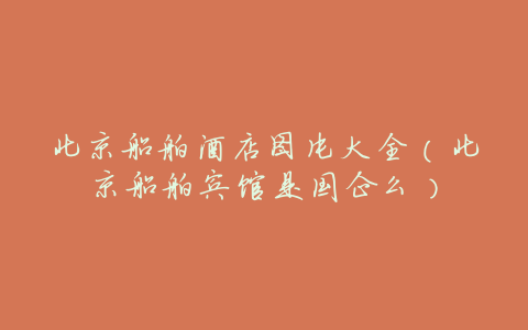 北京船舶酒店图片大全(北京船舶宾馆是国企么)