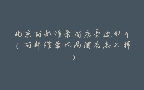 北京丽都维景酒店旁边那个(丽都维景水晶酒店怎么样)