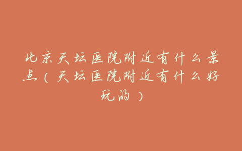 北京天坛医院附近有什么景点(天坛医院附近有什么好玩的)