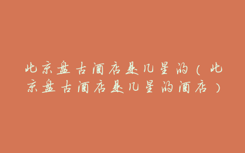 北京盘古酒店是几星的(北京盘古酒店是几星的酒店)