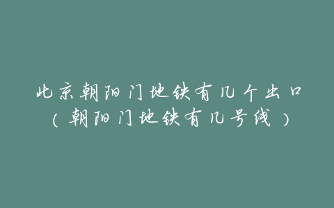 北京朝阳门地铁有几个出口(朝阳门地铁有几号线)