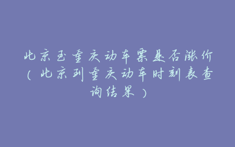 北京至重庆动车票是否涨价(北京到重庆动车时刻表查询结果)