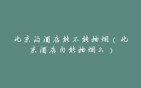 北京的酒店能不能抽烟(北京酒店内能抽烟么)